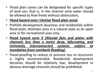 • Flood plain zones can be designated for specific types
of land use: that is, in the channel zone water should
be allowed to flow freely without obstruction;
• Flood hazard zone I (Active flood plain area):
• Prohibit development (business and residential) within
flood plain, Maintain area in a natural state as an open
area or for recreational uses only.
• Flood hazard zone II (Alluvial fans and plains with
channels less than a metre deep, bifurcating, and
intricately interconnected systems subject to
inundation from overbank flooding):
• Flood-proofing to reduce or prevent loss to structures
is highly recommended. Residential development
densities should be relatively low; development in
obvious drainage channels should be prohibited.
22
 