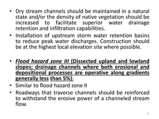 • Dry stream channels should be maintained in a natural
state and/or the density of native vegetation should be
increased to facilitate superior water drainage
retention and infiltration capabilities.
• Installation of upstream storm water retention basins
to reduce peak water discharges. Construction should
be at the highest local elevation site where possible.
• Flood hazard zone III (Dissected upland and lowland
slopes; drainage channels where both erosional and
depositional processes are operative along gradients
generally less than 5%):
• Similar to flood hazard zone II
• Roadways that traverse channels should be reinforced
to withstand the erosive power of a channeled stream
flow.
23
 