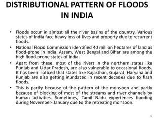 DISTRIBUTIONAL PATTERN OF FLOODS
IN INDIA
• Floods occur in almost all the river basins of the country. Various
states of India face heavy loss of lives and property due to recurrent
floods.
• National Flood Commission identified 40 million hectares of land as
flood‐prone in India. Assam, West Bengal and Bihar are among the
high flood‐prone states of India.
• Apart from these, most of the rivers in the northern states like
Punjab and Uttar Pradesh, are also vulnerable to occasional floods.
It has been noticed that states like Rajasthan, Gujarat, Haryana and
Punjab are also getting inundated in recent decades due to flash
floods.
• This is partly because of the pattern of the monsoon and partly
because of blocking of most of the streams and river channels by
human activities. Sometimes, Tamil Nadu experiences flooding
during November‐ January due to the retreating monsoon.
24
 