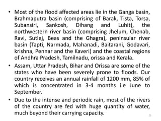 • Most of the flood affected areas lie in the Ganga basin,
Brahmaputra basin (comprising of Barak, Tista, Torsa,
Subansiri, Sankosh, Dihang and Luhit), the
northwestern river basin (comprising Jhelum, Chenab,
Ravi, Sutlej, Beas and the Ghagra), peninsular river
basin (Tapti, Narmada, Mahanadi, Baitarani, Godavari,
krishna, Pennar and the Kaveri) and the coastal regions
of Andhra Pradesh, Tamilnadu, orissa and Kerala.
• Assam, Uttar Pradesh, Bihar and Orissa are some of the
states who have been severely prone to floods. Our
country receives an annual rainfall of 1200 mm, 85% of
which is concentrated in 3‐4 months i.e June to
September.
• Due to the intense and periodic rain, most of the rivers
of the country are fed with huge quantity of water,
much beyond their carrying capacity. 25
 