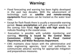 Warning:
• Flood forecasting and warning has been highly developed
in the past two decades. With the advancement of
technology such as satellite and remote‐sensing
equipments flood waves can be tracked as the water level
rises.
• Except for flash floods there is usually a reasonable warning
period. Heavy precipitation will give sufficient warning of
the coming river flood. High tides with high winds may
indicate flooding in the coastal areas.
• Evacuation is possible with suitable monitoring and
warning. Warning is issued by the Central Water
Commission (CWC), Irrigation & Flood Control
Department, and Water Resources Department.
• CWC maintains close liaison with the administrative and
state engineering agencies, local civil authorities to
communicate advance warning for appropriate mitigation
and preparedness measures.
27
 