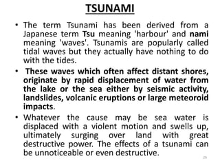 TSUNAMI
• The term Tsunami has been derived from a
Japanese term Tsu meaning 'harbour' and nami
meaning 'waves'. Tsunamis are popularly called
tidal waves but they actually have nothing to do
with the tides.
• These waves which often affect distant shores,
originate by rapid displacement of water from
the lake or the sea either by seismic activity,
landslides, volcanic eruptions or large meteoroid
impacts.
• Whatever the cause may be sea water is
displaced with a violent motion and swells up,
ultimately surging over land with great
destructive power. The effects of a tsunami can
be unnoticeable or even destructive. 29
 