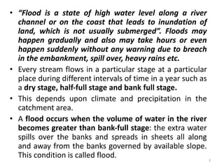 • “Flood is a state of high water level along a river
channel or on the coast that leads to inundation of
land, which is not usually submerged”. Floods may
happen gradually and also may take hours or even
happen suddenly without any warning due to breach
in the embankment, spill over, heavy rains etc.
• Every stream flows in a particular stage at a particular
place during different intervals of time in a year such as
a dry stage, half‐full stage and bank full stage.
• This depends upon climate and precipitation in the
catchment area.
• A flood occurs when the volume of water in the river
becomes greater than bank‐full stage: the extra water
spills over the banks and spreads in sheets all along
and away from the banks governed by available slope.
This condition is called flood. 3
 