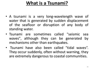 What is a Tsunami?
• A tsunami is a very long‐wavelength wave of
water that is generated by sudden displacement
of the seafloor or disruption of any body of
standing water.
• Tsunami are sometimes called "seismic sea
waves", although they can be generated by
mechanisms other than earthquakes.
• Tsunami have also been called "tidal waves“.
They occur suddenly, often without warning, they
are extremely dangerous to coastal communities.
30
 