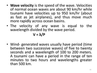 • Wave velocity is the speed of the wave. Velocities
of normal ocean waves are about 90 km/hr while
tsunami have velocities up to 950 km/hr (about
as fast as jet airplanes), and thus move much
more rapidly across ocean basins.
• The velocity of any wave is equal to the
wavelength divided by the wave period.
V = λ/P
• Wind‐ generated waves usually have period (time
between two successive waves) of five to twenty
seconds and a wavelength of 100 to 200 meters.
A tsunami can have a period in the range of ten
minutes to two hours and wavelengths greater
than 500 km.
33
 