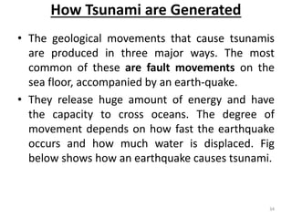 How Tsunami are Generated
• The geological movements that cause tsunamis
are produced in three major ways. The most
common of these are fault movements on the
sea floor, accompanied by an earth‐quake.
• They release huge amount of energy and have
the capacity to cross oceans. The degree of
movement depends on how fast the earthquake
occurs and how much water is displaced. Fig
below shows how an earthquake causes tsunami.
34
 