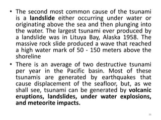 • The second most common cause of the tsunami
is a landslide either occurring under water or
originating above the sea and then plunging into
the water. The largest tsunami ever produced by
a landslide was in Lituya Bay, Alaska 1958. The
massive rock slide produced a wave that reached
a high water mark of 50 ‐ 150 meters above the
shoreline
• There is an average of two destructive tsunami
per year in the Pacific basin. Most of these
tsunamis are generated by earthquakes that
cause displacement of the seafloor, but, as we
shall see, tsunami can be generated by volcanic
eruptions, landslides, under water explosions,
and meteorite impacts.
36
 