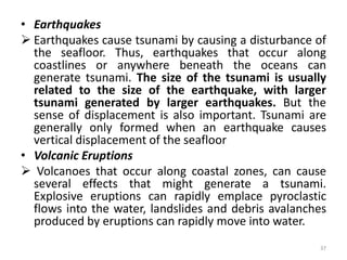 • Earthquakes
 Earthquakes cause tsunami by causing a disturbance of
the seafloor. Thus, earthquakes that occur along
coastlines or anywhere beneath the oceans can
generate tsunami. The size of the tsunami is usually
related to the size of the earthquake, with larger
tsunami generated by larger earthquakes. But the
sense of displacement is also important. Tsunami are
generally only formed when an earthquake causes
vertical displacement of the seafloor
• Volcanic Eruptions
 Volcanoes that occur along coastal zones, can cause
several effects that might generate a tsunami.
Explosive eruptions can rapidly emplace pyroclastic
flows into the water, landslides and debris avalanches
produced by eruptions can rapidly move into water.
37
 