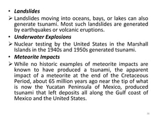 • Landslides
 Landslides moving into oceans, bays, or lakes can also
generate tsunami. Most such landslides are generated
by earthquakes or volcanic eruptions.
• Underwater Explosions
 Nuclear testing by the United States in the Marshall
Islands in the 1940s and 1950s generated tsunami.
• Meteorite Impacts
 While no historic examples of meteorite impacts are
known to have produced a tsunami, the apparent
impact of a meteorite at the end of the Cretaceous
Period, about 65 million years ago near the tip of what
is now the Yucatan Peninsula of Mexico, produced
tsunami that left deposits all along the Gulf coast of
Mexico and the United States.
38
 