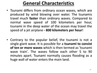 General Characteristics
• Tsunami differs from ordinary ocean waves, which are
produced by wind blowing over water. The tsunamis
travel much faster than ordinary waves. Compared to
normal wave speed of 100 kilometers per hour,
tsunami in the deep water of the ocean may travel the
speed of a jet airplane ‐ 800 kilometers per hour!
• Contrary to the popular belief, the tsunami is not a
single giant wave. It is possible for a tsunami to consist
of ten or more waves which is then termed as 'tsunami
wave train'. The waves follow each other 5 to 90
minutes apart. Tsunami normally causes flooding as a
huge wall of water enters the main land.
39
 