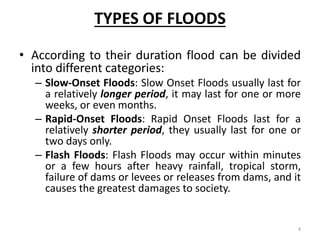 TYPES OF FLOODS
• According to their duration flood can be divided
into different categories:
– Slow‐Onset Floods: Slow Onset Floods usually last for
a relatively longer period, it may last for one or more
weeks, or even months.
– Rapid‐Onset Floods: Rapid Onset Floods last for a
relatively shorter period, they usually last for one or
two days only.
– Flash Floods: Flash Floods may occur within minutes
or a few hours after heavy rainfall, tropical storm,
failure of dams or levees or releases from dams, and it
causes the greatest damages to society.
4
 