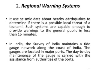 2. Regional Warning Systems
• It use seismic data about nearby earthquakes to
determine if there is a possible local threat of a
tsunami. Such systems are capable enough to
provide warnings to the general public in less
than 15 minutes.
• In India, the Survey of India maintains a tide
gauge network along the coast of India. The
gauges are located in major ports. The day‐to‐day
maintenance of the gauge is carried with the
assistance from authorities of the ports.
42
 