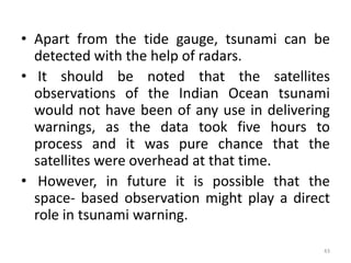 • Apart from the tide gauge, tsunami can be
detected with the help of radars.
• It should be noted that the satellites
observations of the Indian Ocean tsunami
would not have been of any use in delivering
warnings, as the data took five hours to
process and it was pure chance that the
satellites were overhead at that time.
• However, in future it is possible that the
space‐ based observation might play a direct
role in tsunami warning.
43
 