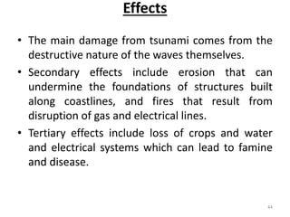 Effects
• The main damage from tsunami comes from the
destructive nature of the waves themselves.
• Secondary effects include erosion that can
undermine the foundations of structures built
along coastlines, and fires that result from
disruption of gas and electrical lines.
• Tertiary effects include loss of crops and water
and electrical systems which can lead to famine
and disease.
44
 