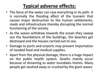 Typical adverse effects:
• The force of the water can raze everything in its path. It
is normally the flooding affect of the tsunami that
causes major destruction to the human settlements,
roads and infrastructure thereby disrupting the normal
functioning of the society.
• As the waves withdraw towards the ocean they sweep
out the foundations of the buildings, the beaches get
destroyed and the houses carried out to sea.
• Damage to ports and airports may prevent importation
of needed food and medical supplies.
• Apart from the physical damage, there is a huge impact
on the public health system. Deaths mainly occur
because of drowning as water inundates homes. Many
people get washed away or crushed by the giant waves
45
 