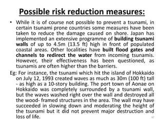 Possible risk reduction measures:
• While it is of course not possible to prevent a tsunami, in
certain tsunami prone countries some measures have been
taken to reduce the damage caused on shore. Japan has
implemented an extensive programme of building tsunami
walls of up to 4.5m (13.5 ft) high in front of populated
coastal areas. Other localities have built flood gates and
channels to redirect the water from incoming tsunamis.
However, their effectiveness has been questioned, as
tsunamis are often higher than the barriers.
Eg: For instance, the tsunami which hit the island of Hokkaido
on July 12, 1993 created waves as much as 30m (100 ft) tall
‐ as high as a 10‐story building. The port town of Aonae on
Hokkaido was completely surrounded by a tsunami wall,
but the waves washed right over the wall and destroyed all
the wood‐ framed structures in the area. The wall may have
succeeded in slowing down and moderating the height of
the tsunami but it did not prevent major destruction and
loss of life. 47
 