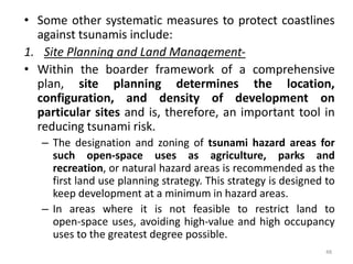 • Some other systematic measures to protect coastlines
against tsunamis include:
1. Site Planning and Land Management‐
• Within the boarder framework of a comprehensive
plan, site planning determines the location,
configuration, and density of development on
particular sites and is, therefore, an important tool in
reducing tsunami risk.
– The designation and zoning of tsunami hazard areas for
such open‐space uses as agriculture, parks and
recreation, or natural hazard areas is recommended as the
first land use planning strategy. This strategy is designed to
keep development at a minimum in hazard areas.
– In areas where it is not feasible to restrict land to
open‐space uses, avoiding high‐value and high occupancy
uses to the greatest degree possible.
48
 