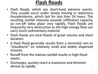 Flash floods
• Flash floods, which are short‐lived extreme events.
They usually occur under slowly moving or stationary
thunderstorms, which last for less than 24 hours. The
resulting rainfall intensity exceeds infiltration capacity,
so run‐off takes place very rapidly. Flash floods are
frequently very destructive as the high energy flow can
carry much sedimentary material
• Flash floods are local floods of great volume and short
duration.
• A flash flood generally results from a torrential rain or
“cloudburst” on relatively small and widely dispersed
streams.
• Runoff from the intense rainfall results in high flood
waves.
• Discharges, quickly reach a maximum and diminish
almost as rapidly
5
 