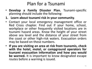Plan for a Tsunami
• Develop a Family Disaster Plan. Tsunami‐specific
planning should include the following:
1. Learn about tsunami risk in your community.
• Contact your local emergency management office or
Red Cross chapter. Find out if your home, school,
workplace or other frequently visited locations are in
tsunami hazard areas. Know the height of your street
above sea level and the distance of your street from
the coast or other high‐risk waters. Evacuation orders
may be based on these numbers.
• If you are visiting an area at risk from tsunamis, check
with the hotel, motel, or campground operators for
tsunami evacuation information and how you would
be warned. It is important to know designated escape
routes before a warning is issued.
51
 