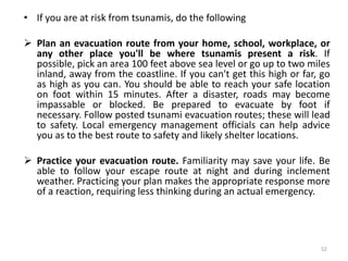 • If you are at risk from tsunamis, do the following
 Plan an evacuation route from your home, school, workplace, or
any other place you'll be where tsunamis present a risk. If
possible, pick an area 100 feet above sea level or go up to two miles
inland, away from the coastline. If you can't get this high or far, go
as high as you can. You should be able to reach your safe location
on foot within 15 minutes. After a disaster, roads may become
impassable or blocked. Be prepared to evacuate by foot if
necessary. Follow posted tsunami evacuation routes; these will lead
to safety. Local emergency management officials can help advice
you as to the best route to safety and likely shelter locations.
 Practice your evacuation route. Familiarity may save your life. Be
able to follow your escape route at night and during inclement
weather. Practicing your plan makes the appropriate response more
of a reaction, requiring less thinking during an actual emergency.
52
 