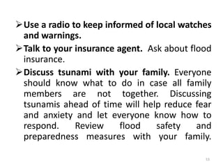 Use a radio to keep informed of local watches
and warnings.
Talk to your insurance agent. Ask about flood
insurance.
Discuss tsunami with your family. Everyone
should know what to do in case all family
members are not together. Discussing
tsunamis ahead of time will help reduce fear
and anxiety and let everyone know how to
respond. Review flood safety and
preparedness measures with your family.
53
 
