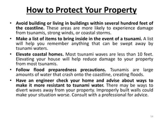 How to Protect Your Property
• Avoid building or living in buildings within several hundred feet of
the coastline. These areas are more likely to experience damage
from tsunamis, strong winds, or coastal storms.
• Make a list of items to bring inside in the event of a tsunami. A list
will help you remember anything that can be swept away by
tsunami waters.
• Elevate coastal homes. Most tsunami waves are less than 10 feet.
Elevating your house will help reduce damage to your property
from most tsunamis.
• Follow flood preparedness precautions. Tsunamis are large
amounts of water that crash onto the coastline, creating floods.
• Have an engineer check your home and advise about ways to
make it more resistant to tsunami water. There may be ways to
divert waves away from your property. Improperly built walls could
make your situation worse. Consult with a professional for advice.
54
 