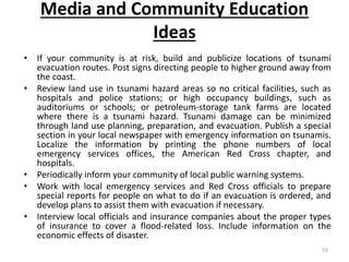 Media and Community Education
Ideas
• If your community is at risk, build and publicize locations of tsunami
evacuation routes. Post signs directing people to higher ground away from
the coast.
• Review land use in tsunami hazard areas so no critical facilities, such as
hospitals and police stations; or high occupancy buildings, such as
auditoriums or schools; or petroleum‐storage tank farms are located
where there is a tsunami hazard. Tsunami damage can be minimized
through land use planning, preparation, and evacuation. Publish a special
section in your local newspaper with emergency information on tsunamis.
Localize the information by printing the phone numbers of local
emergency services offices, the American Red Cross chapter, and
hospitals.
• Periodically inform your community of local public warning systems.
• Work with local emergency services and Red Cross officials to prepare
special reports for people on what to do if an evacuation is ordered, and
develop plans to assist them with evacuation if necessary.
• Interview local officials and insurance companies about the proper types
of insurance to cover a flood‐related loss. Include information on the
economic effects of disaster.
55
 