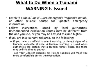 What to Do When a Tsunami
WARNING Is Issued
• Listen to a radio, Coast Guard emergency frequency station,
or other reliable source for updated emergency
information.
• Follow instructions issued by local authorities.
Recommended evacuation routes may be different from
the one you use, or you may be advised to climb higher.
• If you are in a tsunami risk area, do the following:
– If you hear an official tsunami warning or detect signs of a
tsunami, evacuate at once. A tsunami warning is issued when
authorities are certain that a tsunami threat exists, and there
may be little time to get out.
– Take your Disaster Supplies Kit. Having supplies will make you
more comfortable during the evacuation.
56
 