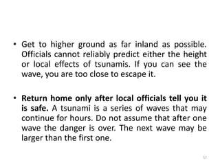 • Get to higher ground as far inland as possible.
Officials cannot reliably predict either the height
or local effects of tsunamis. If you can see the
wave, you are too close to escape it.
• Return home only after local officials tell you it
is safe. A tsunami is a series of waves that may
continue for hours. Do not assume that after one
wave the danger is over. The next wave may be
larger than the first one.
57
 