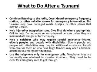 What to Do After a Tsunami
• Continue listening to the radio, Coast Guard emergency frequency
station, or other reliable source for emergency information. The
tsunami may have damaged roads, bridges, or other places that
may be unsafe.
• Help injured or trapped persons. Give first aid where appropriate.
Call for help. Do not move seriously injured persons unless they are
in immediate danger of further injury.
• Help a neighbor who may require special assistance‐‐infants,
elderly people, and people with disabilities. Elderly people and
people with disabilities may require additional assistance. People
who care for them or who have large families may need additional
assistance in emergency situations.
• Use the telephone only for emergency calls. Telephone lines are
frequently overwhelmed in disaster situations. They need to be
clear for emergency calls to get through.
58
 