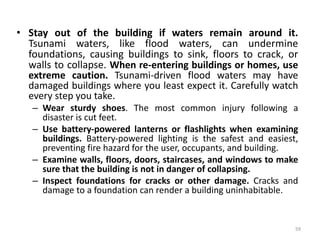 • Stay out of the building if waters remain around it.
Tsunami waters, like flood waters, can undermine
foundations, causing buildings to sink, floors to crack, or
walls to collapse. When re‐entering buildings or homes, use
extreme caution. Tsunami‐driven flood waters may have
damaged buildings where you least expect it. Carefully watch
every step you take.
– Wear sturdy shoes. The most common injury following a
disaster is cut feet.
– Use battery‐powered lanterns or flashlights when examining
buildings. Battery‐powered lighting is the safest and easiest,
preventing fire hazard for the user, occupants, and building.
– Examine walls, floors, doors, staircases, and windows to make
sure that the building is not in danger of collapsing.
– Inspect foundations for cracks or other damage. Cracks and
damage to a foundation can render a building uninhabitable.
59
 