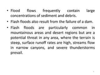 • Flood flows frequently contain large
concentrations of sediment and debris.
• Flash floods also result from the failure of a dam.
• Flash floods are particularly common in
mountainous areas and desert regions but are a
potential threat in any area, where the terrain is
steep, surface runoff rates are high, streams flow
in narrow canyons, and severe thunderstorms
prevail.
6
 