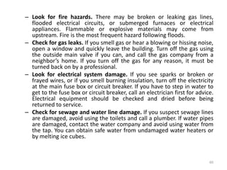 – Look for fire hazards. There may be broken or leaking gas lines,
flooded electrical circuits, or submerged furnaces or electrical
appliances. Flammable or explosive materials may come from
upstream. Fire is the most frequent hazard following floods.
– Check for gas leaks. If you smell gas or hear a blowing or hissing noise,
open a window and quickly leave the building. Turn off the gas using
the outside main valve if you can, and call the gas company from a
neighbor’s home. If you turn off the gas for any reason, it must be
turned back on by a professional.
– Look for electrical system damage. If you see sparks or broken or
frayed wires, or if you smell burning insulation, turn off the electricity
at the main fuse box or circuit breaker. If you have to step in water to
get to the fuse box or circuit breaker, call an electrician first for advice.
Electrical equipment should be checked and dried before being
returned to service.
– Check for sewage and water line damage. If you suspect sewage lines
are damaged, avoid using the toilets and call a plumber. If water pipes
are damaged, contact the water company and avoid using water from
the tap. You can obtain safe water from undamaged water heaters or
by melting ice cubes.
60
 