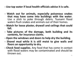 - Use tap water if local health officials advise it is safe.
- Watch out for animals, especially poisonous snakes
that may have come into buildings with the water.
Use a stick to poke through debris. Tsunami flood
waters flush snakes and animals out of their homes.
- Watch for loose plaster, drywall and ceilings that could
fall.
- Take pictures of the damage, both building and its
contents, for insurance claims.
- Open the windows and doors to help dry the building.
- Shovel mud while it is still moist to give walls and
floors an opportunity to dry.
- Check food supplies. Any food that has come in contact
with flood waters may be contaminated and should be
thrown out.
61
 