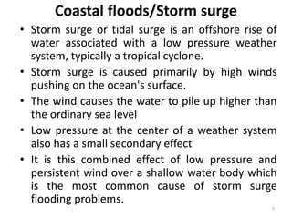 Coastal floods/Storm surge
• Storm surge or tidal surge is an offshore rise of
water associated with a low pressure weather
system, typically a tropical cyclone.
• Storm surge is caused primarily by high winds
pushing on the ocean's surface.
• The wind causes the water to pile up higher than
the ordinary sea level
• Low pressure at the center of a weather system
also has a small secondary effect
• It is this combined effect of low pressure and
persistent wind over a shallow water body which
is the most common cause of storm surge
flooding problems.
7
 