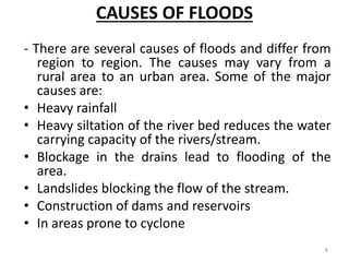 CAUSES OF FLOODS
- There are several causes of floods and differ from
region to region. The causes may vary from a
rural area to an urban area. Some of the major
causes are:
• Heavy rainfall
• Heavy siltation of the river bed reduces the water
carrying capacity of the rivers/stream.
• Blockage in the drains lead to flooding of the
area.
• Landslides blocking the flow of the stream.
• Construction of dams and reservoirs
• In areas prone to cyclone
8
 