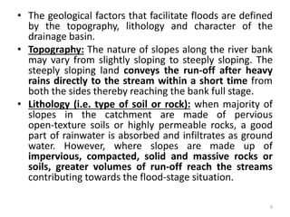 • The geological factors that facilitate floods are defined
by the topography, lithology and character of the
drainage basin.
• Topography: The nature of slopes along the river bank
may vary from slightly sloping to steeply sloping. The
steeply sloping land conveys the run‐off after heavy
rains directly to the stream within a short time from
both the sides thereby reaching the bank full stage.
• Lithology (i.e. type of soil or rock): when majority of
slopes in the catchment are made of pervious
open‐texture soils or highly permeable rocks, a good
part of rainwater is absorbed and infiltrates as ground
water. However, where slopes are made up of
impervious, compacted, solid and massive rocks or
soils, greater volumes of run‐off reach the streams
contributing towards the flood‐stage situation.
9
 