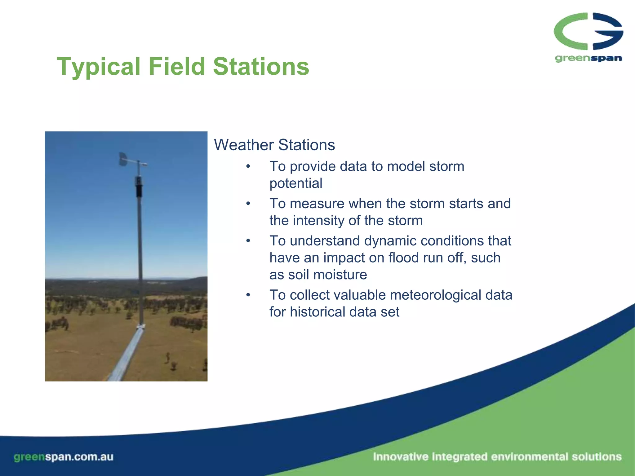Typical Field Stations


             Weather Stations
                 •   To provide data to model storm
                     potential
                 •   To measure when the storm starts and
                     the intensity of the storm
                 •   To understand dynamic conditions that
                     have an impact on flood run off, such
                     as soil moisture
                 •   To collect valuable meteorological data
                     for historical data set
 