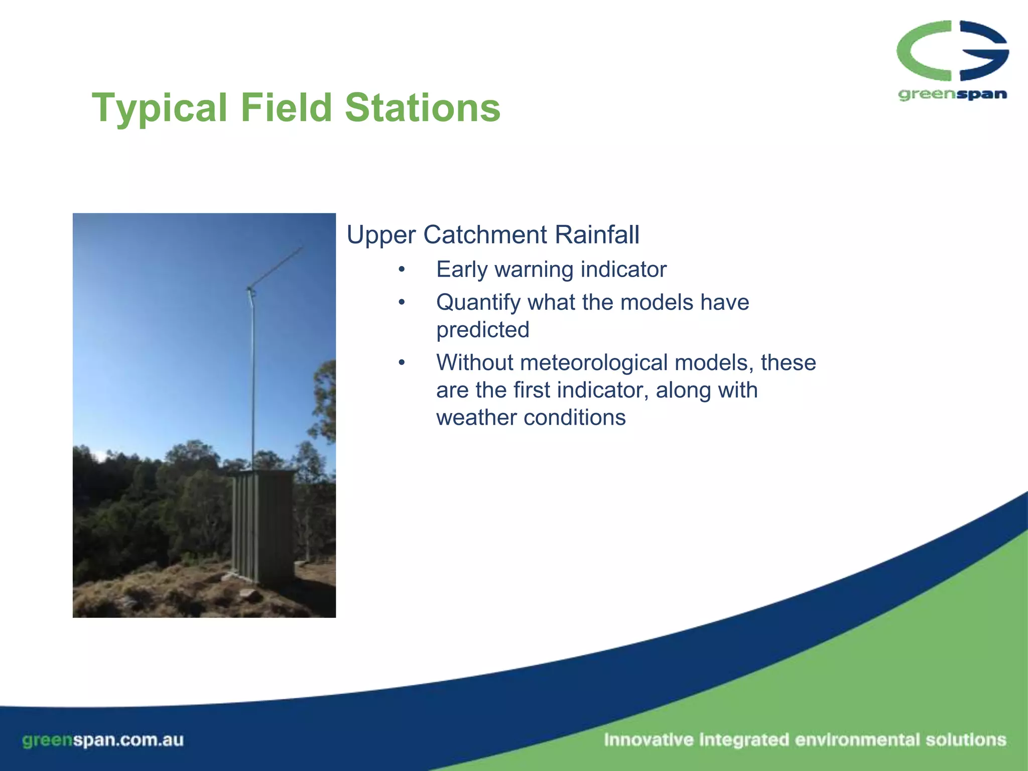 Typical Field Stations


             Upper Catchment Rainfall
                 •   Early warning indicator
                 •   Quantify what the models have
                     predicted
                 •   Without meteorological models, these
                     are the first indicator, along with
                     weather conditions
 