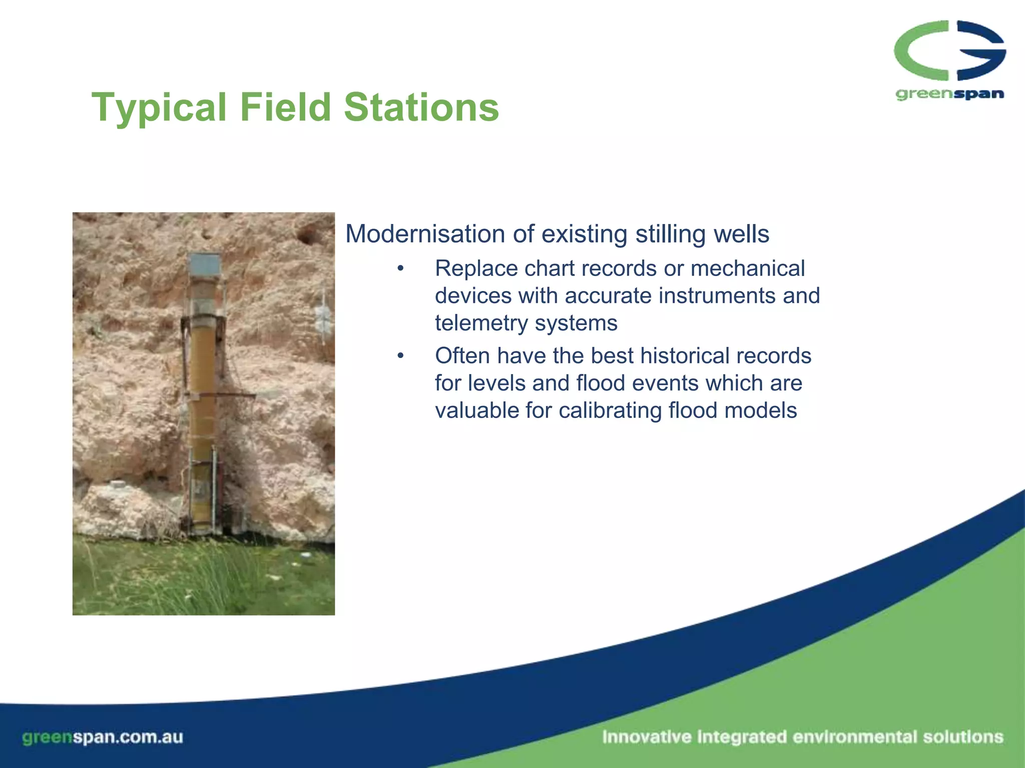 Typical Field Stations


             Modernisation of existing stilling wells
                 •   Replace chart records or mechanical
                     devices with accurate instruments and
                     telemetry systems
                 •   Often have the best historical records
                     for levels and flood events which are
                     valuable for calibrating flood models
 