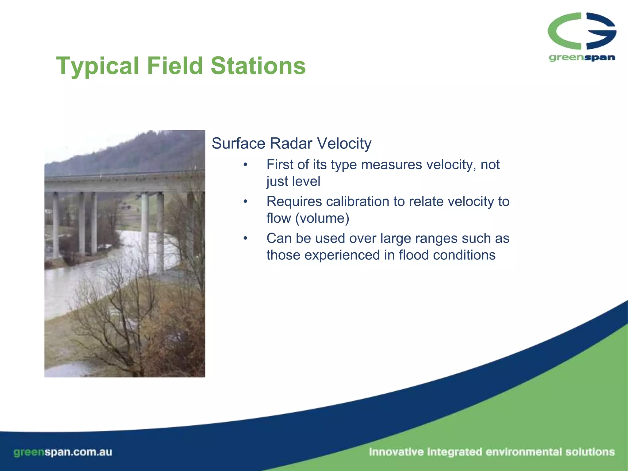Typical Field Stations


             Surface Radar Velocity
                 •   First of its type measures velocity, not
                     just level
                 •   Requires calibration to relate velocity to
                     flow (volume)
                 •   Can be used over large ranges such as
                     those experienced in flood conditions
 