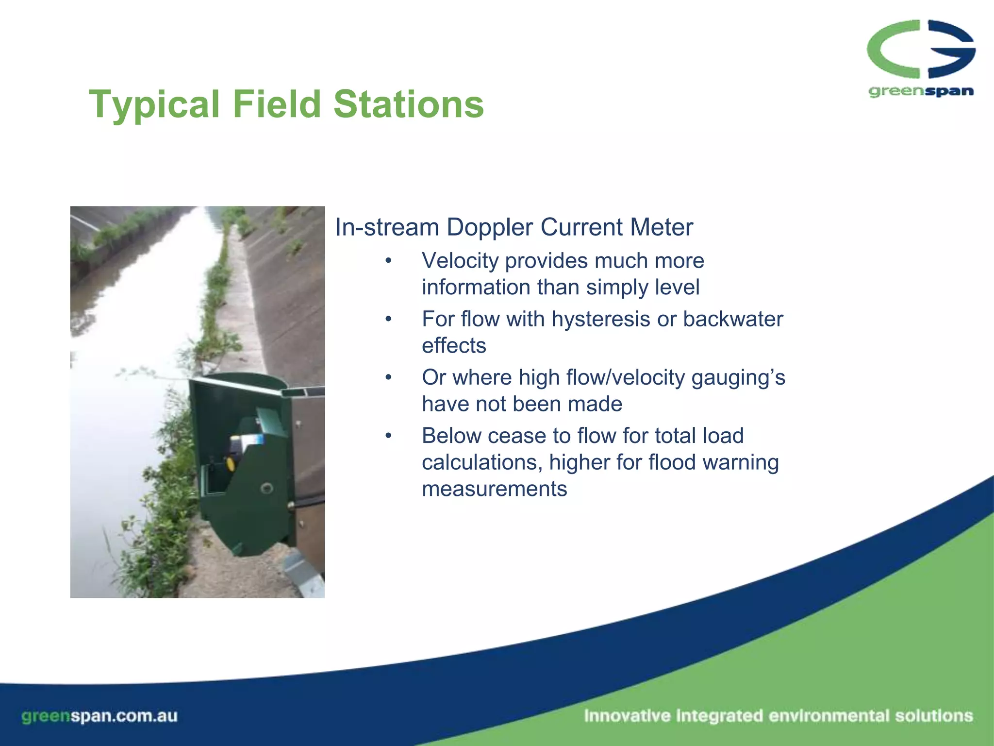 Typical Field Stations


             In-stream Doppler Current Meter
                 •   Velocity provides much more
                     information than simply level
                 •   For flow with hysteresis or backwater
                     effects
                 •   Or where high flow/velocity gauging’s
                     have not been made
                 •   Below cease to flow for total load
                     calculations, higher for flood warning
                     measurements
 