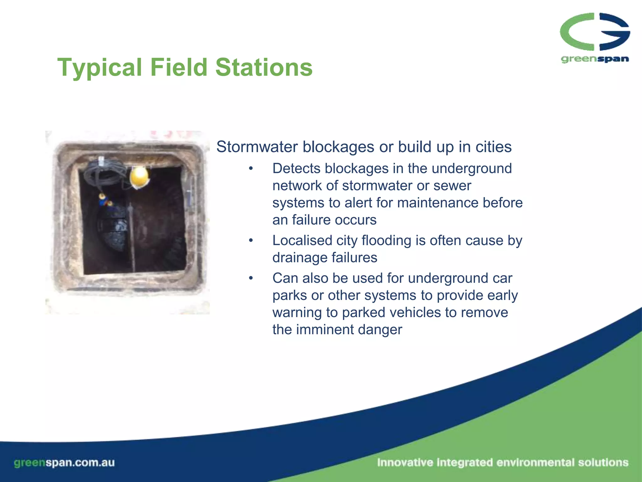 Typical Field Stations


             Stormwater blockages or build up in cities
                 •   Detects blockages in the underground
                     network of stormwater or sewer
                     systems to alert for maintenance before
                     an failure occurs
                 •   Localised city flooding is often cause by
                     drainage failures
                 •   Can also be used for underground car
                     parks or other systems to provide early
                     warning to parked vehicles to remove
                     the imminent danger
 