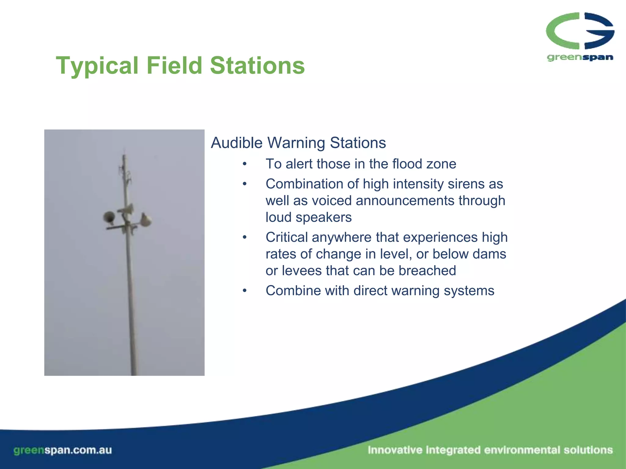 Typical Field Stations


             Audible Warning Stations
                 •   To alert those in the flood zone
                 •   Combination of high intensity sirens as
                     well as voiced announcements through
                     loud speakers
                 •   Critical anywhere that experiences high
                     rates of change in level, or below dams
                     or levees that can be breached
                 •   Combine with direct warning systems
 