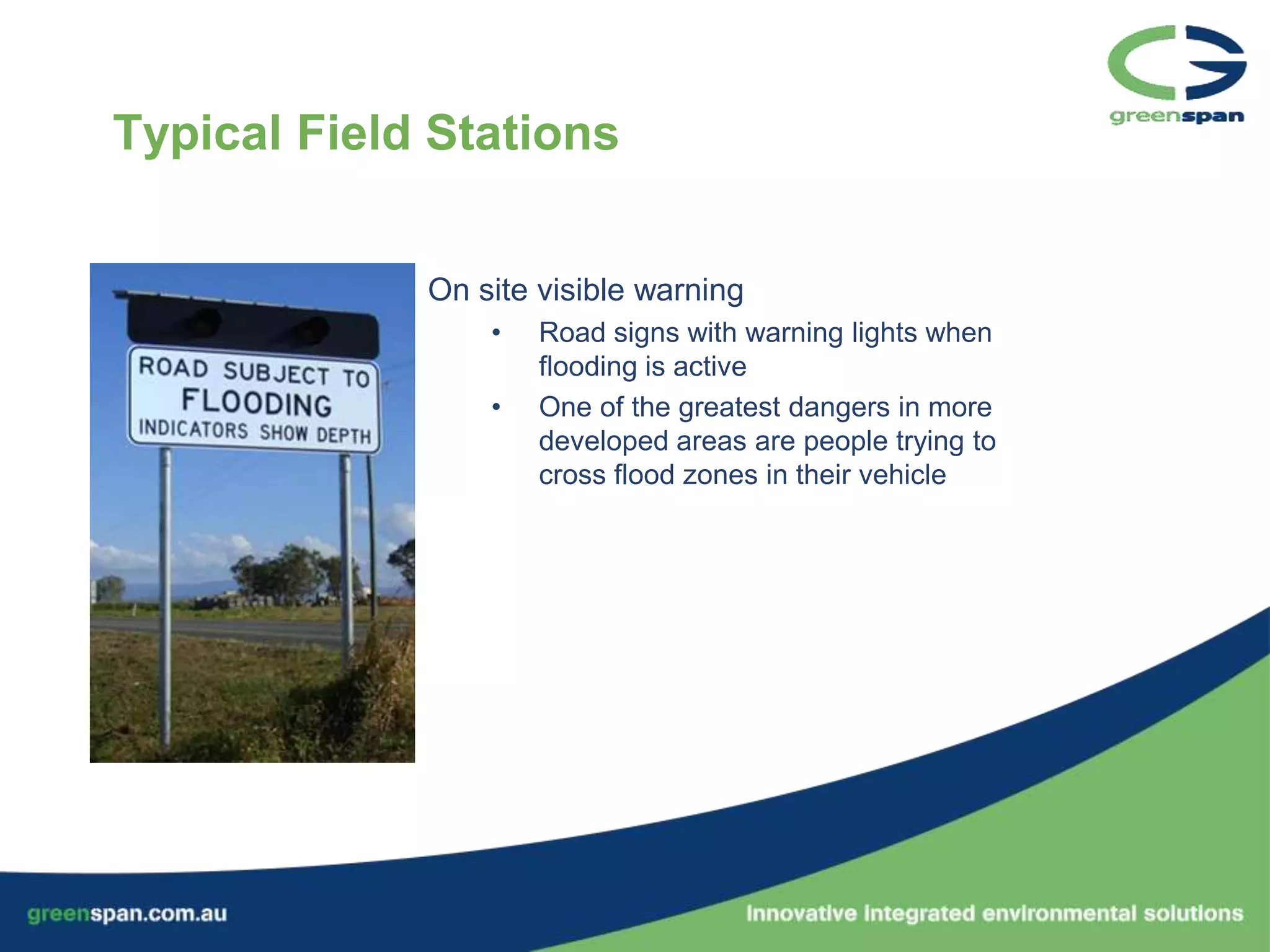 Typical Field Stations


             On site visible warning
                 •   Road signs with warning lights when
                     flooding is active
                 •   One of the greatest dangers in more
                     developed areas are people trying to
                     cross flood zones in their vehicle
 