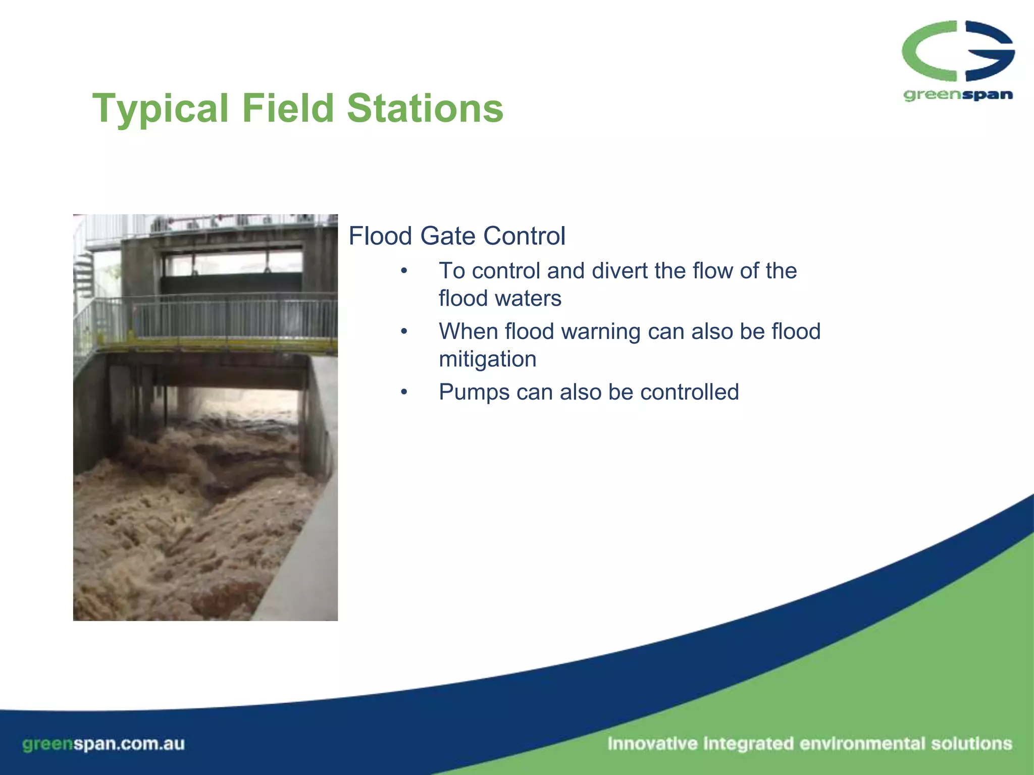 Typical Field Stations


             Flood Gate Control
                 •   To control and divert the flow of the
                     flood waters
                 •   When flood warning can also be flood
                     mitigation
                 •   Pumps can also be controlled
 