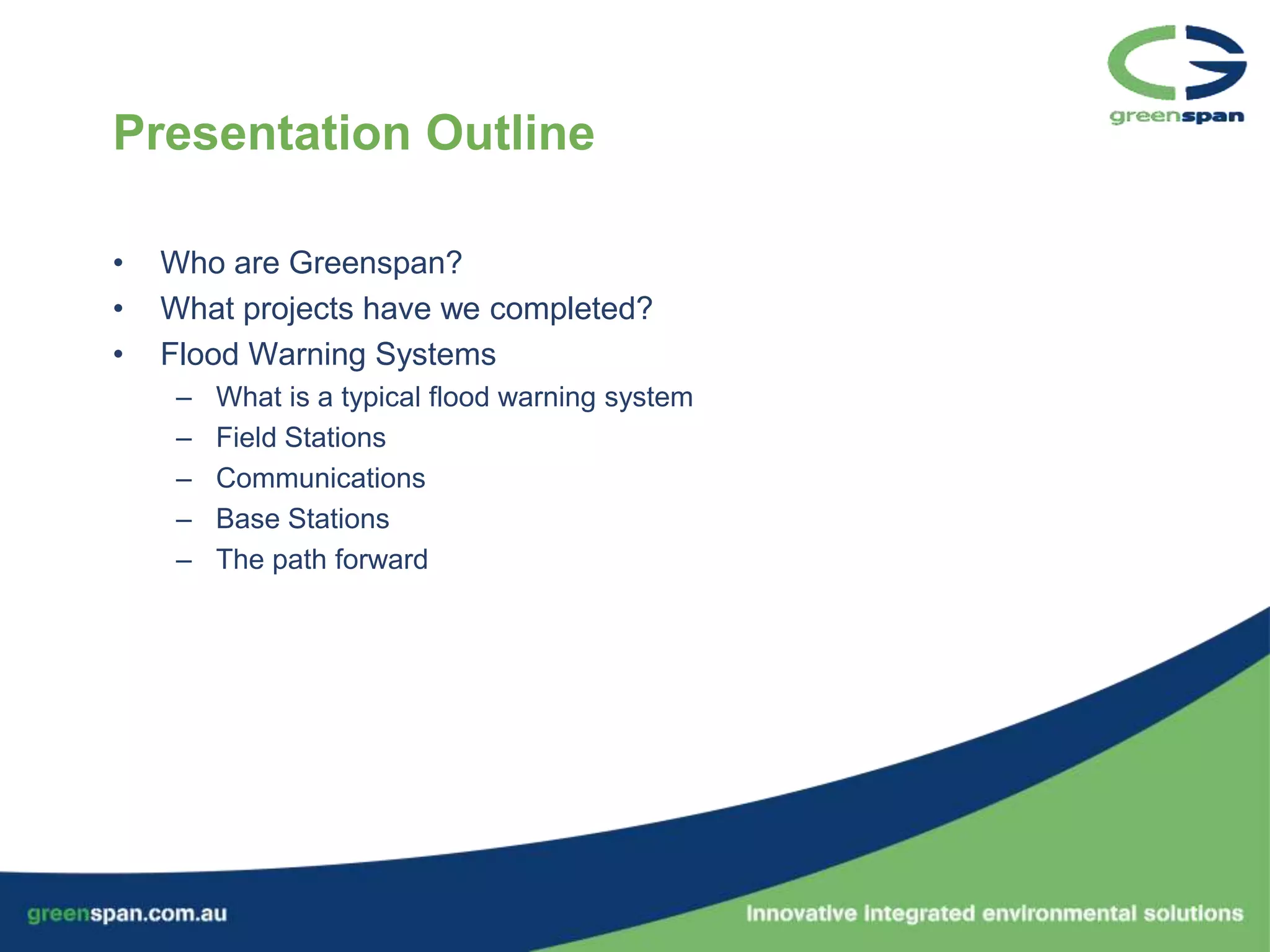 Presentation Outline

•   Who are Greenspan?
•   What projects have we completed?
•   Flood Warning Systems
     –   What is a typical flood warning system
     –   Field Stations
     –   Communications
     –   Base Stations
     –   The path forward
 