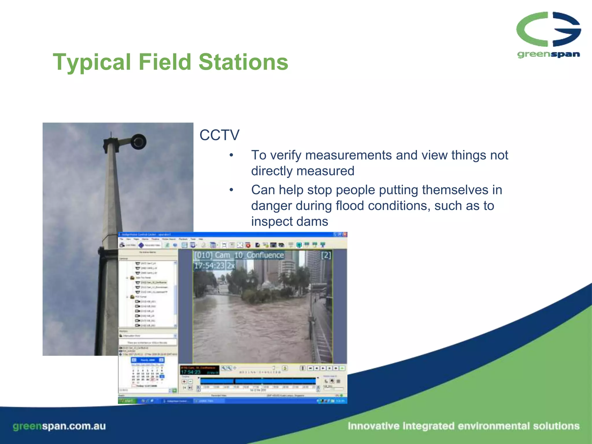 Typical Field Stations


             CCTV
                •   To verify measurements and view things not
                    directly measured
                •   Can help stop people putting themselves in
                    danger during flood conditions, such as to
                    inspect dams
 