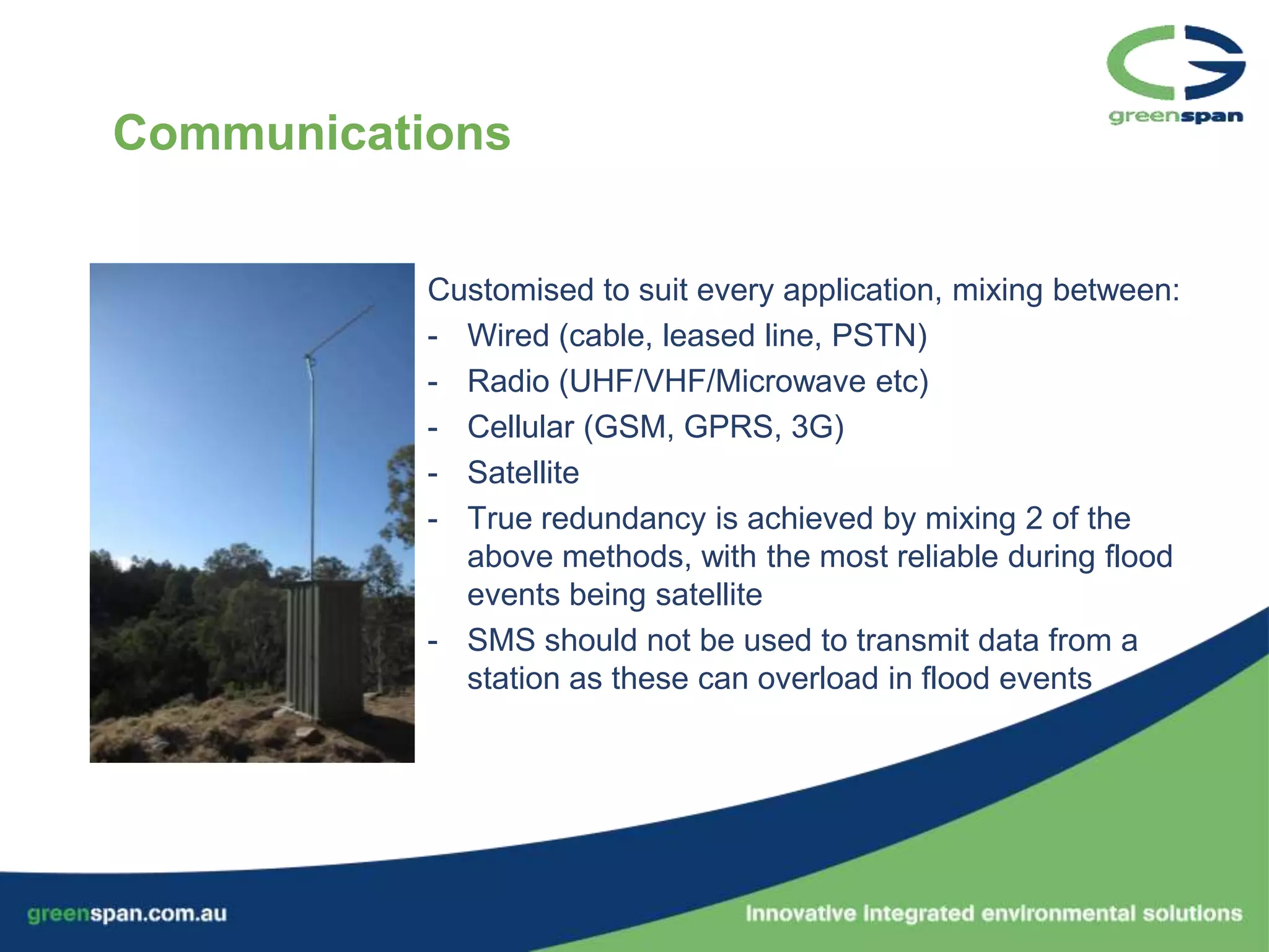 Communications


           Customised to suit every application, mixing between:
           - Wired (cable, leased line, PSTN)
           - Radio (UHF/VHF/Microwave etc)
           - Cellular (GSM, GPRS, 3G)
           - Satellite
           - True redundancy is achieved by mixing 2 of the
             above methods, with the most reliable during flood
             events being satellite
           - SMS should not be used to transmit data from a
             station as these can overload in flood events
 
