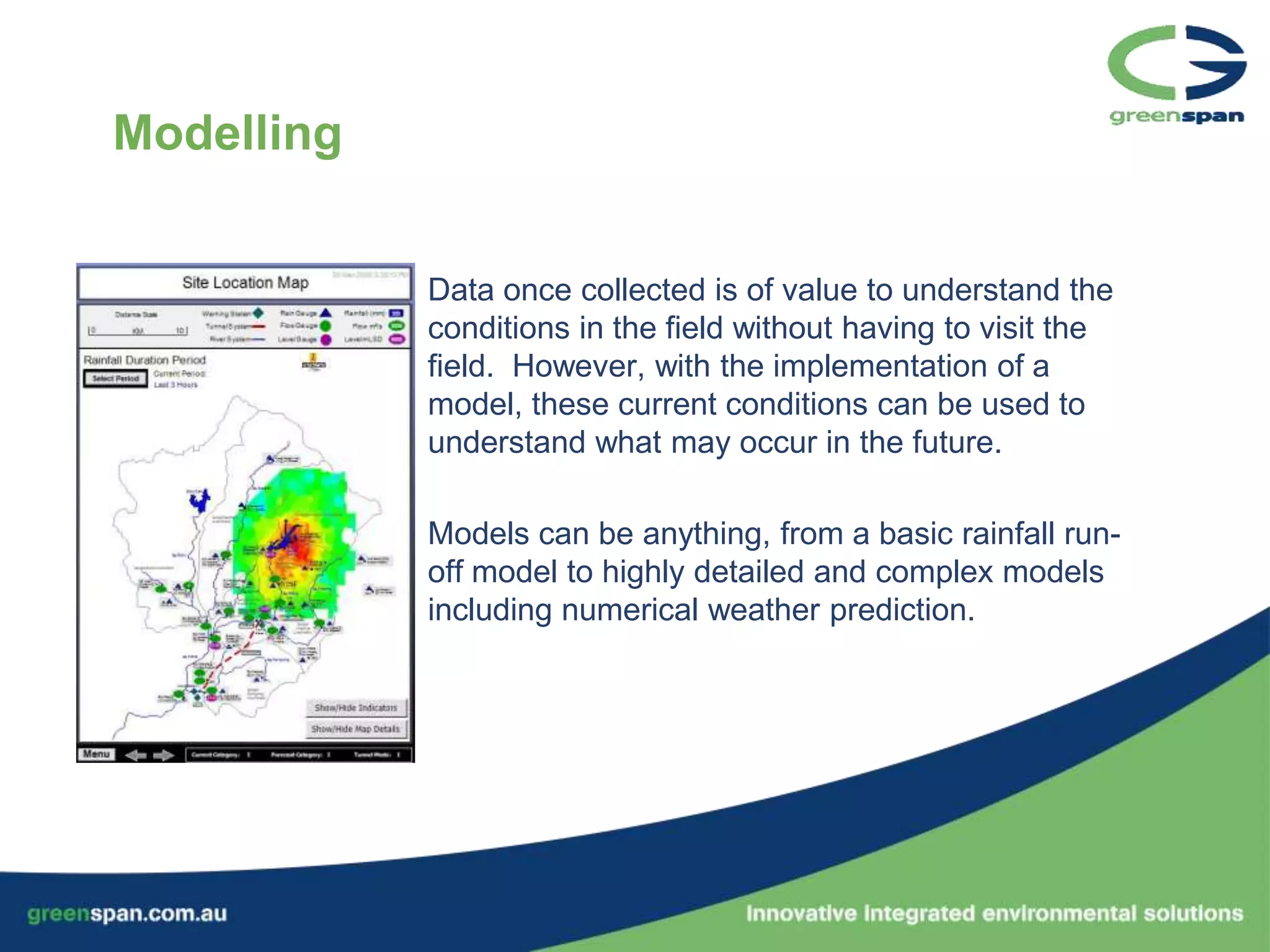 Modelling


            Data once collected is of value to understand the
            conditions in the field without having to visit the
            field. However, with the implementation of a
            model, these current conditions can be used to
            understand what may occur in the future.

            Models can be anything, from a basic rainfall run-
            off model to highly detailed and complex models
            including numerical weather prediction.
 